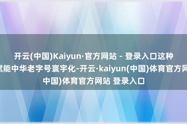 开云(中国)Kaiyun·官方网站 - 登录入口这种“传统大商赋能中华老字号寰宇化-开云·kaiyun(中国)体育官方网站 登录入口