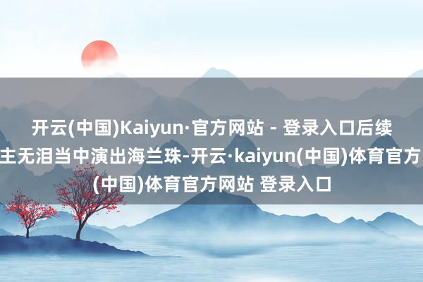 开云(中国)Kaiyun·官方网站 - 登录入口后续在好意思东谈主无泪当中演出海兰珠-开云·kaiyun(中国)体育官方网站 登录入口