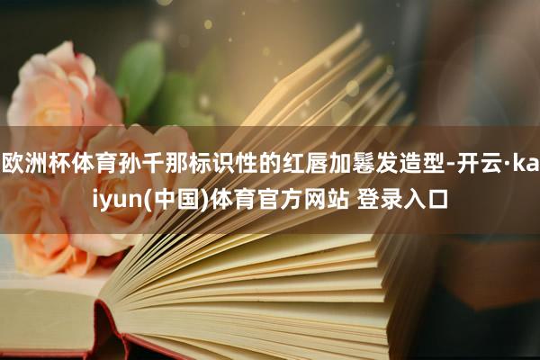欧洲杯体育孙千那标识性的红唇加鬈发造型-开云·kaiyun(中国)体育官方网站 登录入口