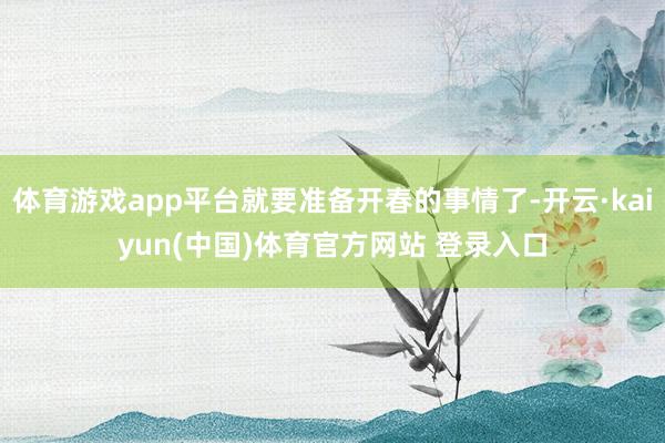 体育游戏app平台就要准备开春的事情了-开云·kaiyun(中国)体育官方网站 登录入口
