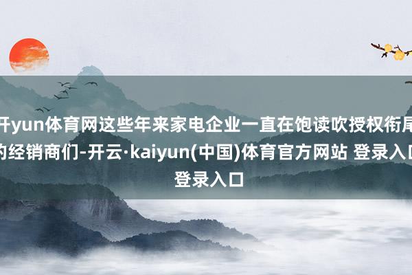 开yun体育网这些年来家电企业一直在饱读吹授权衔尾的经销商们-开云·kaiyun(中国)体育官方网站 登录入口