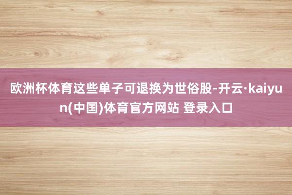 欧洲杯体育这些单子可退换为世俗股-开云·kaiyun(中国)体育官方网站 登录入口