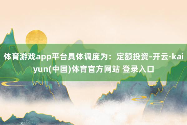 体育游戏app平台具体调度为:定额投资-开云·kaiyun(中国)体育官方网站 登录入口