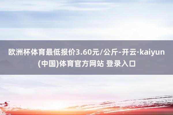 欧洲杯体育最低报价3.60元/公斤-开云·kaiyun(中国)体育官方网站 登录入口